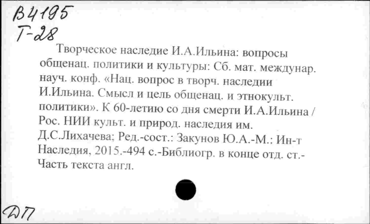 ﻿№<05~
Творческое наследие И.А.Ильина: вопросы общенац. политики и культуры: Сб. мат. междунар. науч. конф. «Нац. вопрос в творч. наследии И.Ильина. С мысл и цель общенац. и этнокульт, политики». К 60-летию со дня смерти И.А.Ильина / Рос. НИИ культ, и природ, наследия им. Д.С.Лихачева; Ред.-сост.: Закунов Ю.А.-М.: Ин-т Наследия. 2015.-494 с.-Библиогр. в конце отд. ст,-Часть текста англ.